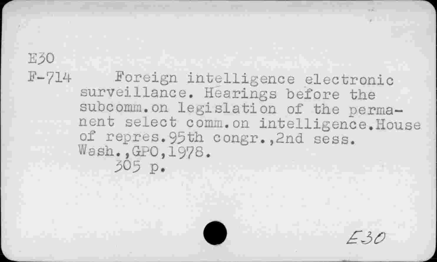 ﻿E^O
F-714 Foreign intelligence electronic surveillance. Hearings before the subcomm.on legislation of the permanent select comm.on intelligence.House of repres.95th congr.,2nd sess. Wash.,GPO.1978.
305 p.
£